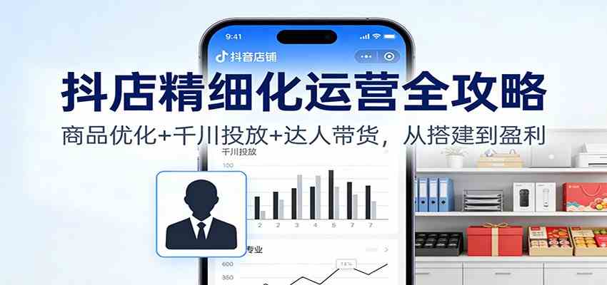 抖店精细化运营全攻略:商品优化+千川投放+ 达人带货,从搭建到盈利-K6源码网